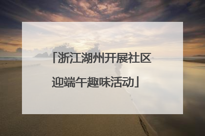 浙江湖州开展社区迎端午趣味活动