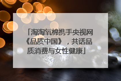 淘淘氧棉携手央视网《品质中国》，共话品质消费与女性健康