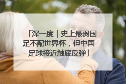 深一度｜史上最弱国足不配世界杯，但中国足球接近触底反弹