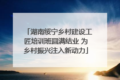 湖南绥宁乡村建设工匠培训班圆满结业 为乡村振兴注入新动力