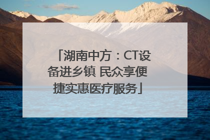 湖南中方：CT设备进乡镇 民众享便捷实惠医疗服务