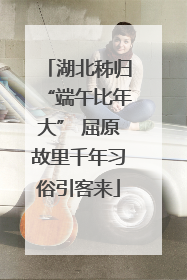 湖北秭归“端午比年大” 屈原故里千年习俗引客来