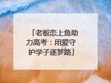 老板恋上鱼助力高考：用爱守护学子逐梦路