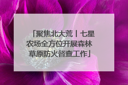聚焦北大荒丨七星农场全方位开展森林草原防火督查工作