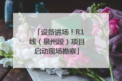 设备进场！R1线（泉州段）项目启动现场勘察