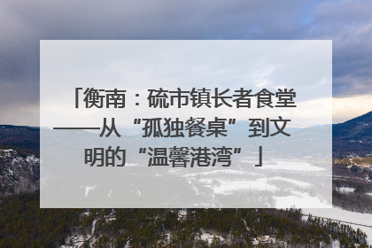 衡南：硫市镇长者食堂——从“孤独餐桌”到文明的“温馨港湾”
