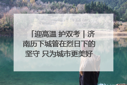 迎高温 护双考｜济南历下城管在烈日下的坚守 只为城市更美好 学子更安心
