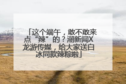这个端午，敢不敢来点“辣”的？潮新闻X龙游传媒，给大家送白冰同款辣粽啦
