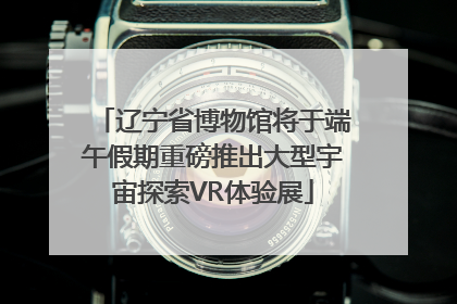 辽宁省博物馆将于端午假期重磅推出大型宇宙探索VR体验展