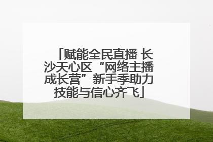 赋能全民直播 长沙天心区“网络主播成长营”新手季助力技能与信心齐飞
