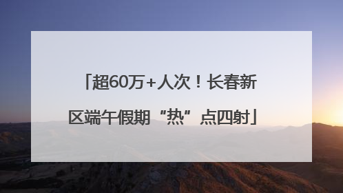 超60万+人次！长春新区端午假期“热”点四射