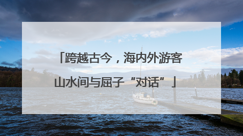 跨越古今，海内外游客山水间与屈子“对话”