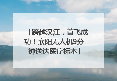 跨越汉江，首飞成功！襄阳无人机9分钟送达医疗标本