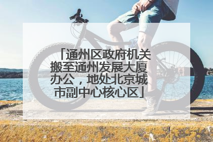 通州区政府机关搬至通州发展大厦办公，地处北京城市副中心核心区