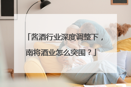 酱酒行业深度调整下，南将酒业怎么突围？