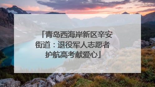 青岛西海岸新区辛安街道：退役军人志愿者护航高考献爱心