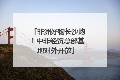 非洲好物长沙购！中非经贸总部基地对外开放