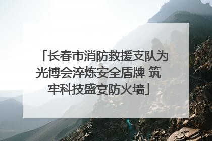 长春市消防救援支队为光博会淬炼安全盾牌 筑牢科技盛宴防火墙