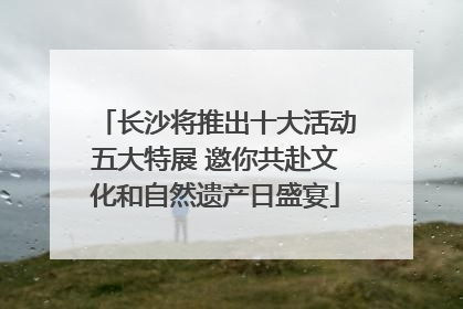 长沙将推出十大活动五大特展 邀你共赴文化和自然遗产日盛宴