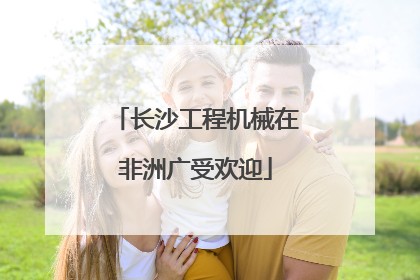 长沙工程机械在非洲广受欢迎