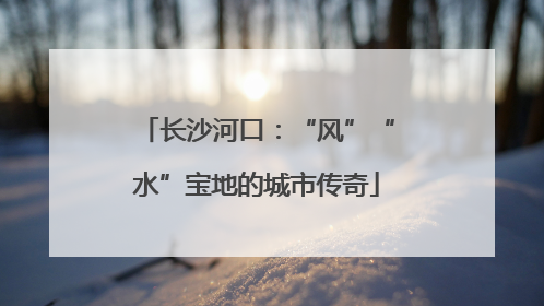 长沙河口：“风”“水”宝地的城市传奇