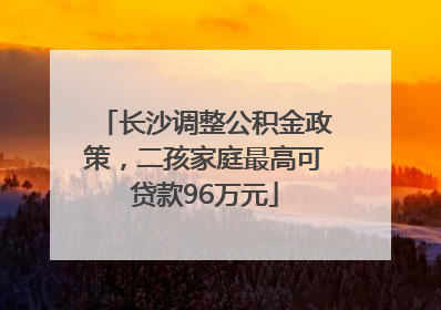 长沙调整公积金政策，二孩家庭最高可贷款96万元