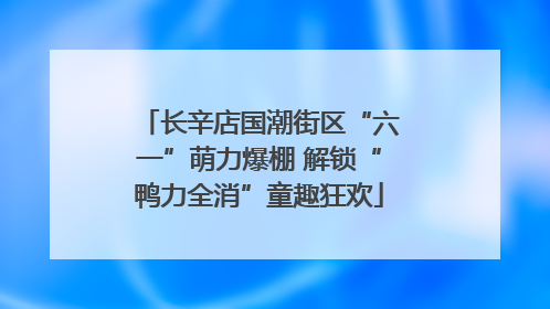 长辛店国潮街区“六一”萌力爆棚 解锁“鸭力全消”童趣狂欢