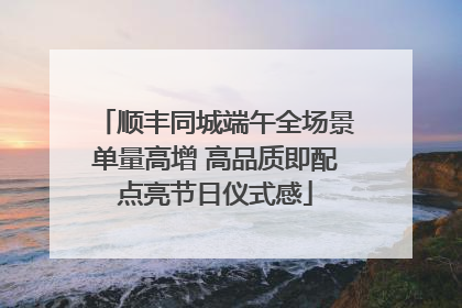 顺丰同城端午全场景单量高增 高品质即配点亮节日仪式感