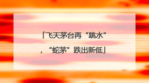 飞天茅台再“跳水”，“蛇茅”跌出新低