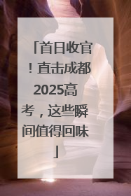 首日收官！直击成都2025高考，这些瞬间值得回味