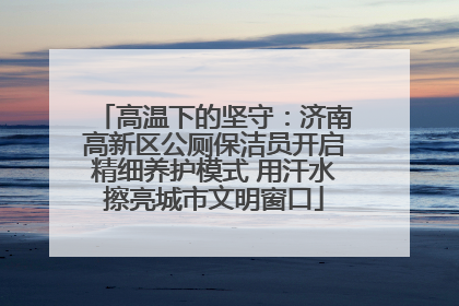 高温下的坚守：济南高新区公厕保洁员开启精细养护模式 用汗水擦亮城市文明窗口