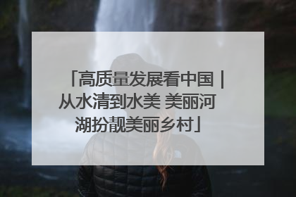 高质量发展看中国｜从水清到水美 美丽河湖扮靓美丽乡村