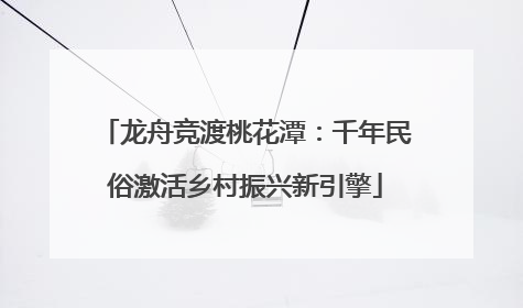 龙舟竞渡桃花潭：千年民俗激活乡村振兴新引擎