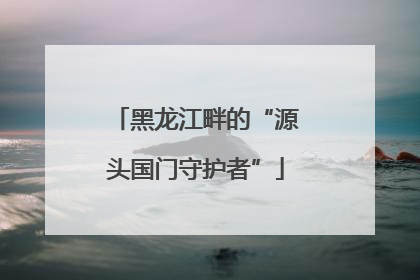 黑龙江畔的“源头国门守护者”