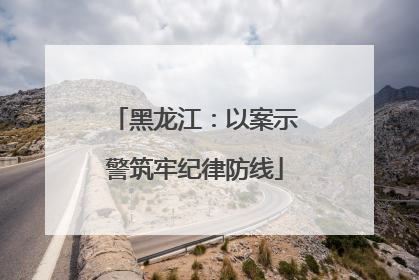黑龙江：以案示警筑牢纪律防线