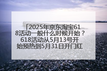 2025年京东淘宝618活动一般什么时候开始？618活动从5月13号开始预热到5月31日开门红6月20号正式结束