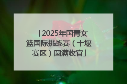 2025年国青女篮国际挑战赛（十堰赛区）圆满收官