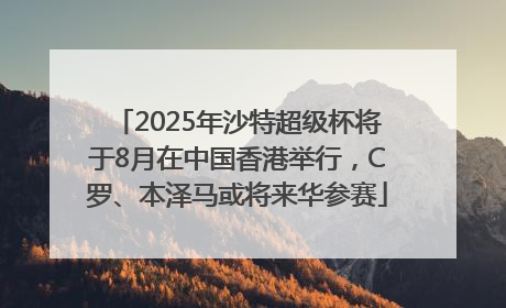 2025年沙特超级杯将于8月在中国香港举行，C罗、本泽马或将来华参赛