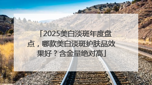 2025美白淡斑年度盘点，哪款美白淡斑护肤品效果好？含金量绝对高