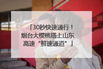 30秒快速通行！烟台大樱桃搭上山东高速“鲜速通道”
