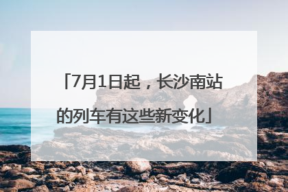7月1日起，长沙南站的列车有这些新变化