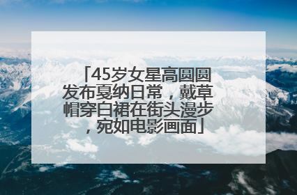 45岁女星高圆圆发布戛纳日常，戴草帽穿白裙在街头漫步，宛如电影画面