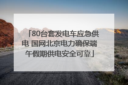80台套发电车应急供电 国网北京电力确保端午假期供电安全可靠