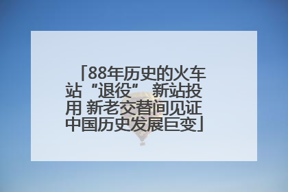 88年历史的火车站“退役” 新站投用 新老交替间见证中国历史发展巨变