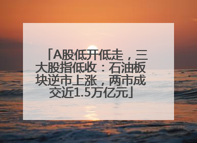 A股低开低走，三大股指低收：石油板块逆市上涨，两市成交近1.5万亿元