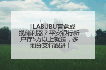 LABUBU盲盒成揽储利器？平安银行新户存5万以上就送，多地分支行跟进
